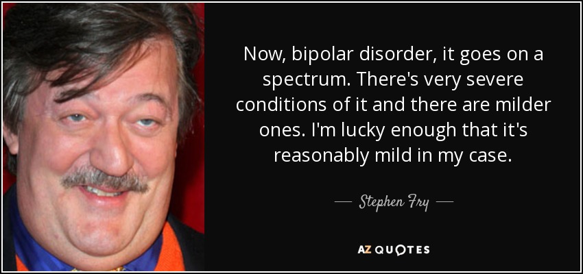Now, bipolar disorder, it goes on a spectrum. There's very severe conditions of it and there are milder ones. I'm lucky enough that it's reasonably mild in my case. - Stephen Fry