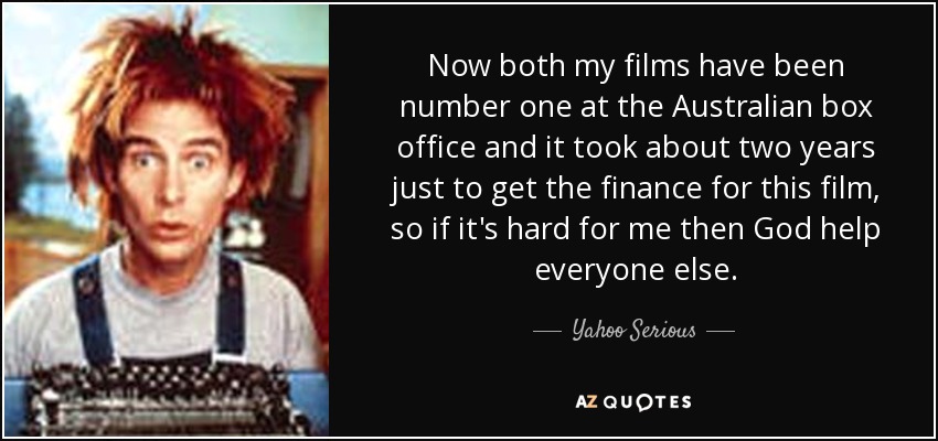 Now both my films have been number one at the Australian box office and it took about two years just to get the finance for this film, so if it's hard for me then God help everyone else. - Yahoo Serious