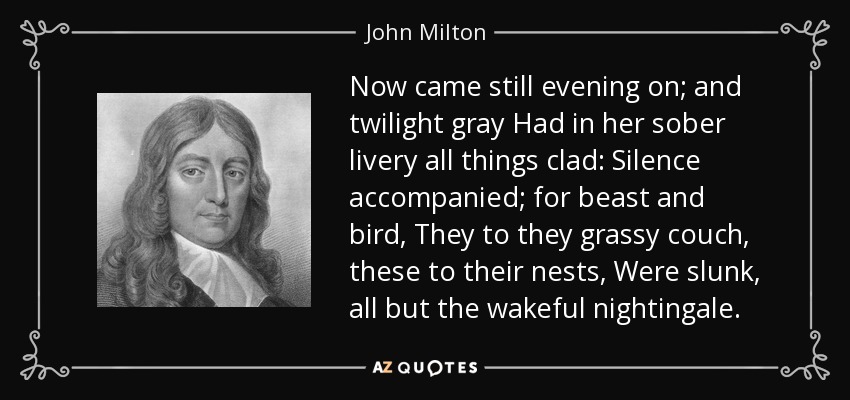 Now came still evening on; and twilight gray Had in her sober livery all things clad: Silence accompanied; for beast and bird, They to they grassy couch, these to their nests, Were slunk, all but the wakeful nightingale. - John Milton
