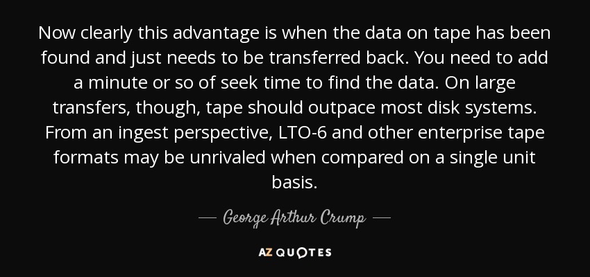 Now clearly this advantage is when the data on tape has been found and just needs to be transferred back. You need to add a minute or so of seek time to find the data. On large transfers, though, tape should outpace most disk systems. From an ingest perspective, LTO-6 and other enterprise tape formats may be unrivaled when compared on a single unit basis. - George Arthur Crump