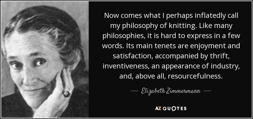 Now comes what I perhaps inflatedly call my philosophy of knitting. Like many philosophies, it is hard to express in a few words. Its main tenets are enjoyment and satisfaction, accompanied by thrift, inventiveness, an appearance of industry, and, above all, resourcefulness. - Elizabeth Zimmermann