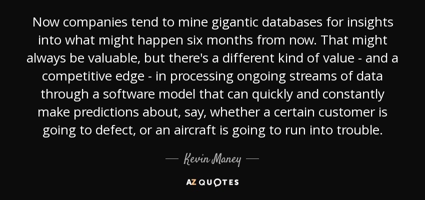 Now companies tend to mine gigantic databases for insights into what might happen six months from now. That might always be valuable, but there's a different kind of value - and a competitive edge - in processing ongoing streams of data through a software model that can quickly and constantly make predictions about, say, whether a certain customer is going to defect, or an aircraft is going to run into trouble. - Kevin Maney