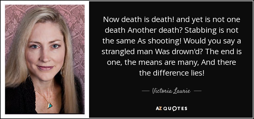 Now death is death! and yet is not one death Another death? Stabbing is not the same As shooting! Would you say a strangled man Was drown'd? The end is one, the means are many, And there the difference lies! - Victoria Laurie