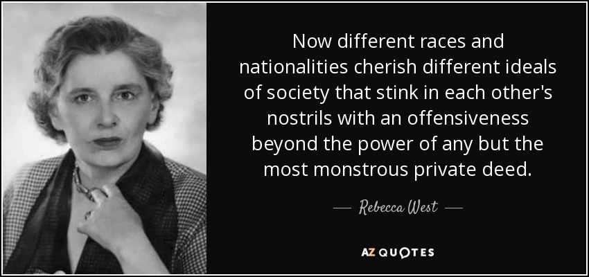 Now different races and nationalities cherish different ideals of society that stink in each other's nostrils with an offensiveness beyond the power of any but the most monstrous private deed. - Rebecca West