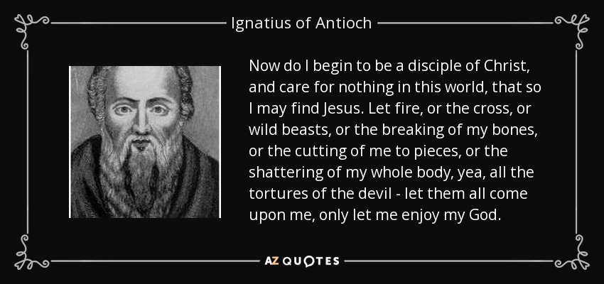 Now do I begin to be a disciple of Christ, and care for nothing in this world, that so I may find Jesus. Let fire, or the cross, or wild beasts, or the breaking of my bones, or the cutting of me to pieces, or the shattering of my whole body, yea, all the tortures of the devil - let them all come upon me, only let me enjoy my God. - Ignatius of Antioch