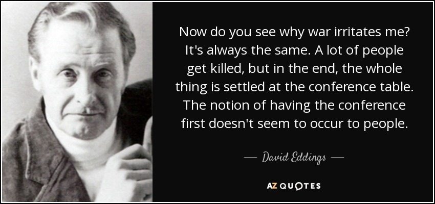 Now do you see why war irritates me? It's always the same. A lot of people get killed, but in the end, the whole thing is settled at the conference table. The notion of having the conference first doesn't seem to occur to people. - David Eddings