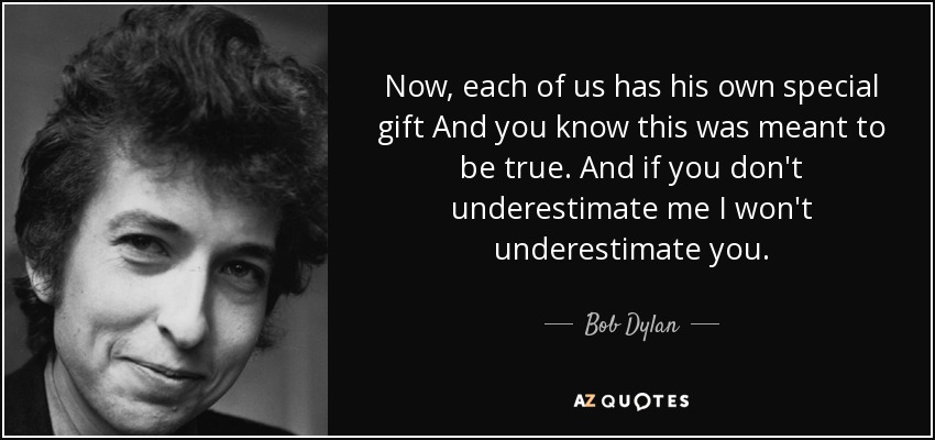 Now, each of us has his own special gift And you know this was meant to be true. And if you don't underestimate me I won't underestimate you. - Bob Dylan