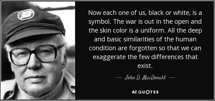 Now each one of us, black or white, is a symbol. The war is out in the open and the skin color is a uniform. All the deep and basic similarities of the human condition are forgotten so that we can exaggerate the few differences that exist. - John D. MacDonald