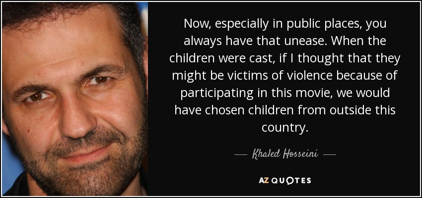 Now, especially in public places, you always have that unease. When the children were cast, if I thought that they might be victims of violence because of participating in this movie, we would have chosen children from outside this country. - Khaled Hosseini