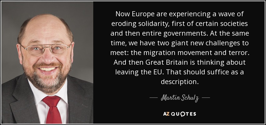 Now Europe are experiencing a wave of eroding solidarity, first of certain societies and then entire governments. At the same time, we have two giant new challenges to meet: the migration movement and terror. And then Great Britain is thinking about leaving the EU. That should suffice as a description. - Martin Schulz