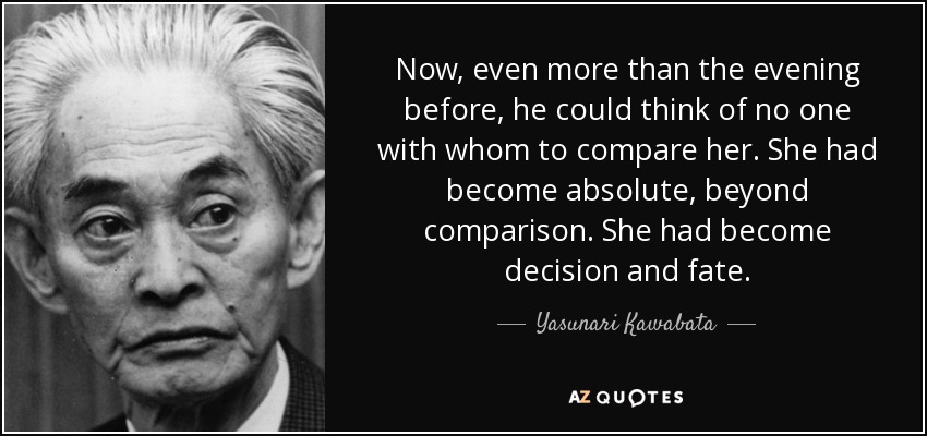 Now, even more than the evening before, he could think of no one with whom to compare her. She had become absolute, beyond comparison. She had become decision and fate. - Yasunari Kawabata