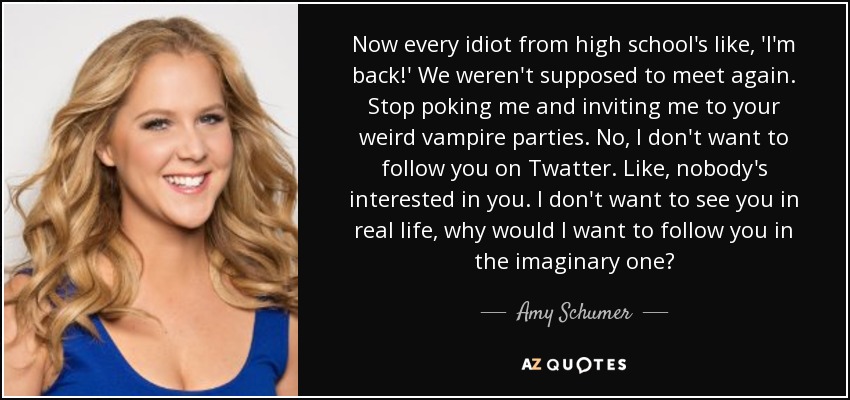 Now every idiot from high school's like, 'I'm back!' We weren't supposed to meet again. Stop poking me and inviting me to your weird vampire parties. No, I don't want to follow you on Twatter. Like, nobody's interested in you. I don't want to see you in real life, why would I want to follow you in the imaginary one? - Amy Schumer