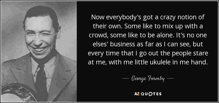 Now everybody's got a crazy notion of their own. Some like to mix up with a crowd, some like to be alone. It's no one elses' business as far as I can see, but every time that I go out the people stare at me, with me little ukulele in me hand. - George Formby
