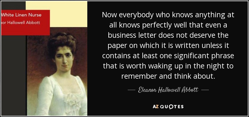 Now everybody who knows anything at all knows perfectly well that even a business letter does not deserve the paper on which it is written unless it contains at least one significant phrase that is worth waking up in the night to remember and think about. - Eleanor Hallowell Abbott