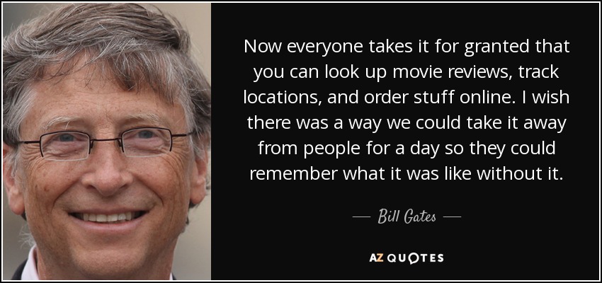 Now everyone takes it for granted that you can look up movie reviews, track locations, and order stuff online. I wish there was a way we could take it away from people for a day so they could remember what it was like without it. - Bill Gates