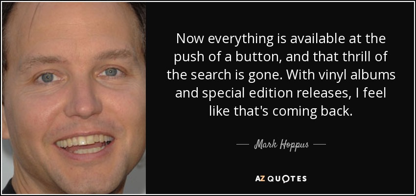 Now everything is available at the push of a button, and that thrill of the search is gone. With vinyl albums and special edition releases, I feel like that's coming back. - Mark Hoppus