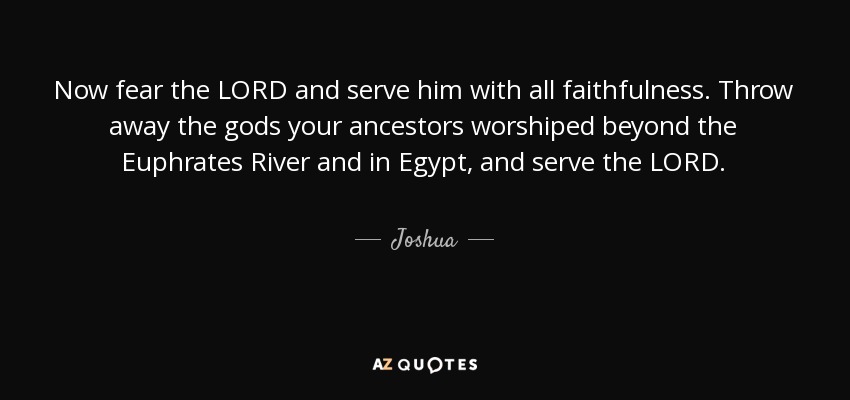 Now fear the LORD and serve him with all faithfulness. Throw away the gods your ancestors worshiped beyond the Euphrates River and in Egypt, and serve the LORD. - Joshua
