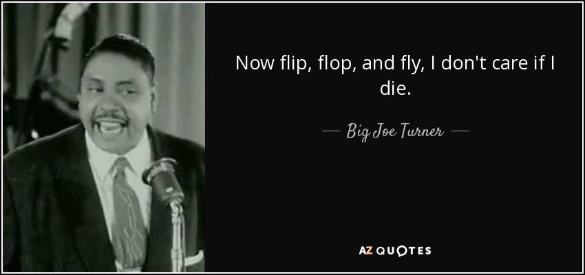Now flip, flop, and fly, I don't care if I die. - Big Joe Turner