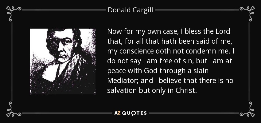 Now for my own case, I bless the Lord that, for all that hath been said of me, my conscience doth not condemn me. I do not say I am free of sin, but I am at peace with God through a slain Mediator; and I believe that there is no salvation but only in Christ. - Donald Cargill