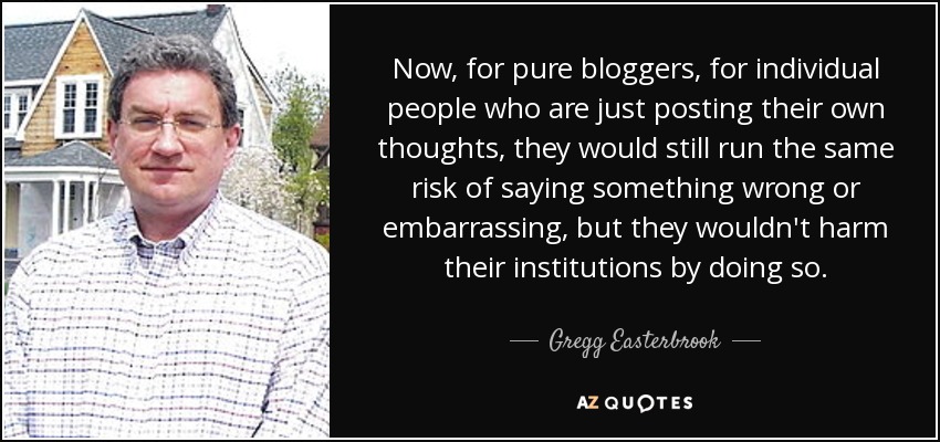 Now, for pure bloggers, for individual people who are just posting their own thoughts, they would still run the same risk of saying something wrong or embarrassing, but they wouldn't harm their institutions by doing so. - Gregg Easterbrook
