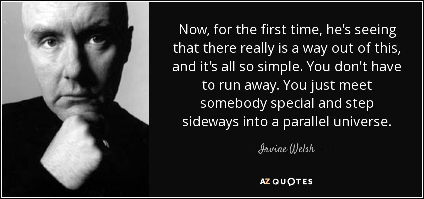 Now, for the first time, he's seeing that there really is a way out of this, and it's all so simple. You don't have to run away. You just meet somebody special and step sideways into a parallel universe. - Irvine Welsh