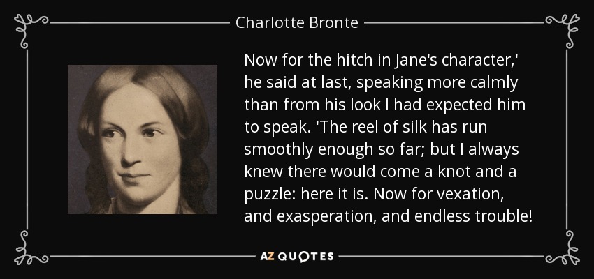 Now for the hitch in Jane's character,' he said at last, speaking more calmly than from his look I had expected him to speak. 'The reel of silk has run smoothly enough so far; but I always knew there would come a knot and a puzzle: here it is. Now for vexation, and exasperation, and endless trouble! - Charlotte Bronte