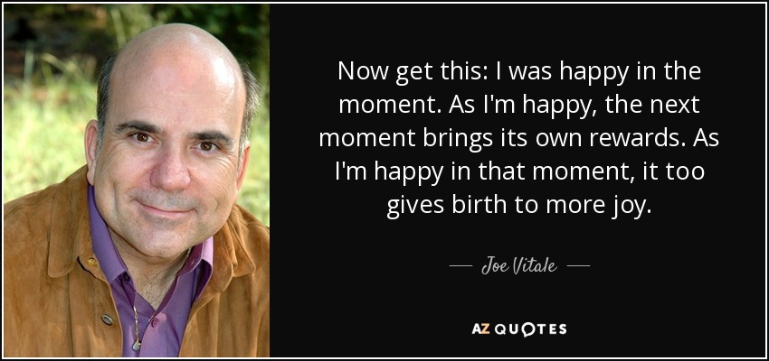 Now get this: I was happy in the moment. As I'm happy, the next moment brings its own rewards. As I'm happy in that moment, it too gives birth to more joy. - Joe Vitale