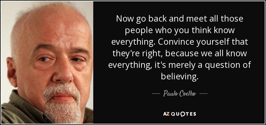 Now go back and meet all those people who you think know everything. Convince yourself that they're right, because we all know everything, it's merely a question of believing. - Paulo Coelho
