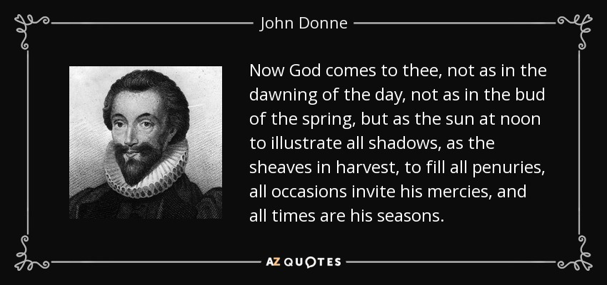 Now God comes to thee, not as in the dawning of the day, not as in the bud of the spring, but as the sun at noon to illustrate all shadows, as the sheaves in harvest, to fill all penuries, all occasions invite his mercies, and all times are his seasons. - John Donne