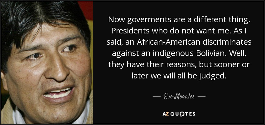 Now goverments are a different thing. Presidents who do not want me. As I said, an African-American discriminates against an indigenous Bolivian. Well, they have their reasons, but sooner or later we will all be judged. - Evo Morales