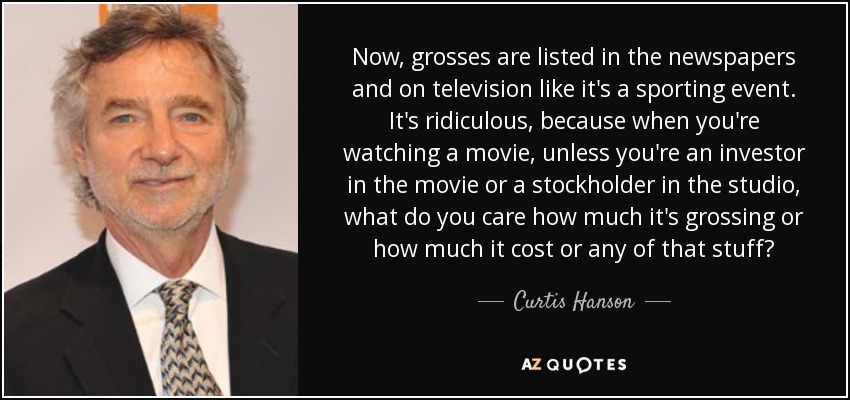 Now, grosses are listed in the newspapers and on television like it's a sporting event. It's ridiculous, because when you're watching a movie, unless you're an investor in the movie or a stockholder in the studio, what do you care how much it's grossing or how much it cost or any of that stuff? - Curtis Hanson