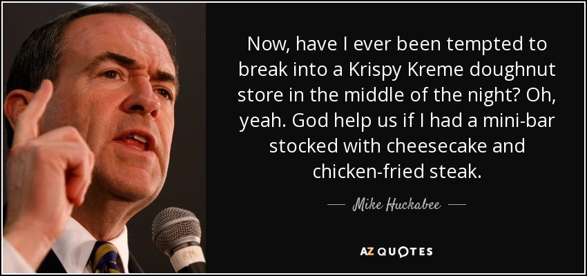 Now, have I ever been tempted to break into a Krispy Kreme doughnut store in the middle of the night? Oh, yeah. God help us if I had a mini-bar stocked with cheesecake and chicken-fried steak. - Mike Huckabee