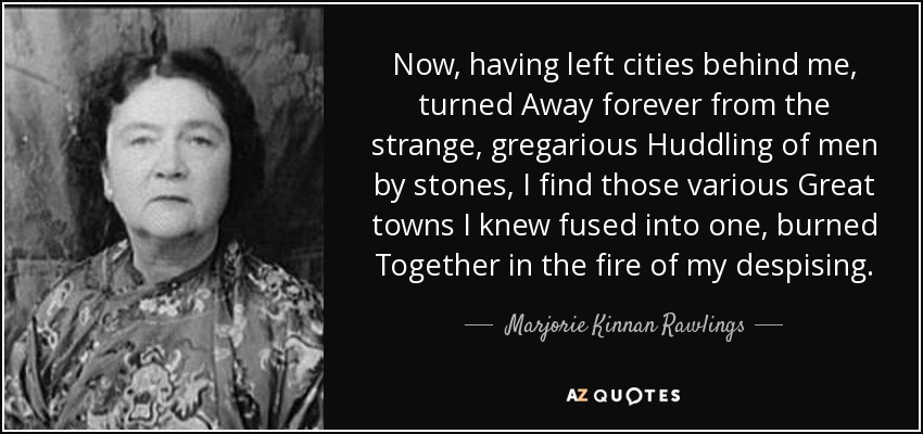 Now, having left cities behind me, turned Away forever from the strange, gregarious Huddling of men by stones, I find those various Great towns I knew fused into one, burned Together in the fire of my despising. - Marjorie Kinnan Rawlings