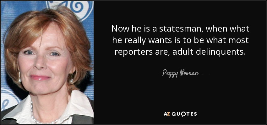 Now he is a statesman, when what he really wants is to be what most reporters are, adult delinquents. - Peggy Noonan