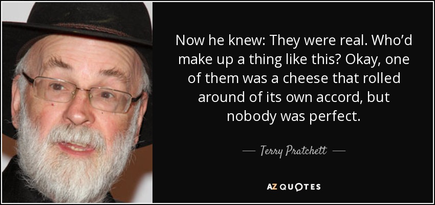 Now he knew: They were real. Who’d make up a thing like this? Okay, one of them was a cheese that rolled around of its own accord, but nobody was perfect. - Terry Pratchett