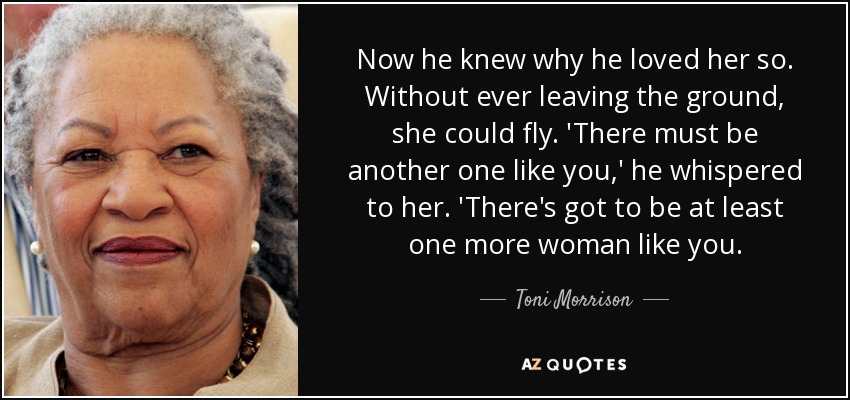 Now he knew why he loved her so. Without ever leaving the ground, she could fly. 'There must be another one like you,' he whispered to her. 'There's got to be at least one more woman like you. - Toni Morrison