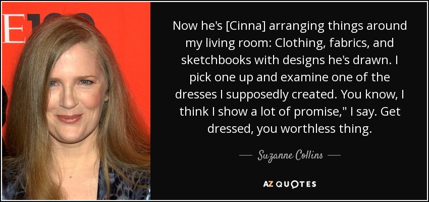 Now he's [Cinna] arranging things around my living room: Clothing, fabrics, and sketchbooks with designs he's drawn. I pick one up and examine one of the dresses I supposedly created. You know, I think I show a lot of promise,