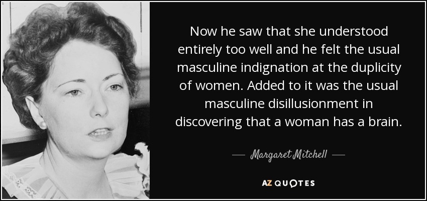 Now he saw that she understood entirely too well and he felt the usual masculine indignation at the duplicity of women. Added to it was the usual masculine disillusionment in discovering that a woman has a brain. - Margaret Mitchell