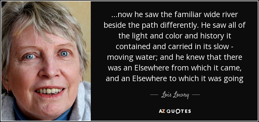 ...now he saw the familiar wide river beside the path differently. He saw all of the light and color and history it contained and carried in its slow - moving water; and he knew that there was an Elsewhere from which it came, and an Elsewhere to which it was going - Lois Lowry