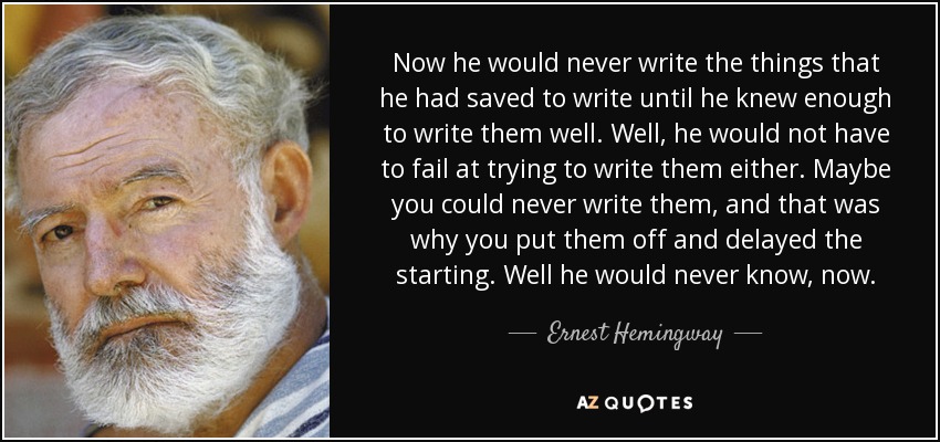 Now he would never write the things that he had saved to write until he knew enough to write them well. Well, he would not have to fail at trying to write them either. Maybe you could never write them, and that was why you put them off and delayed the starting. Well he would never know, now. - Ernest Hemingway