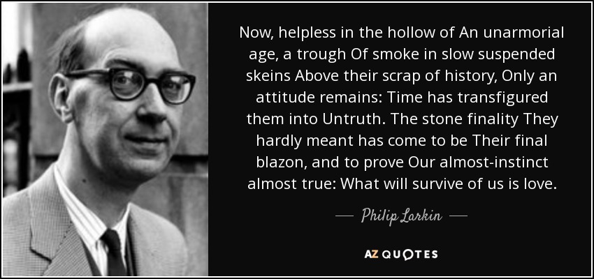 Now, helpless in the hollow of An unarmorial age, a trough Of smoke in slow suspended skeins Above their scrap of history, Only an attitude remains: Time has transfigured them into Untruth. The stone finality They hardly meant has come to be Their final blazon, and to prove Our almost-instinct almost true: What will survive of us is love. - Philip Larkin