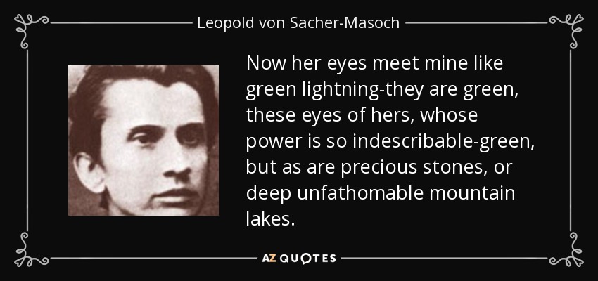 Now her eyes meet mine like green lightning-they are green, these eyes of hers, whose power is so indescribable-green, but as are precious stones, or deep unfathomable mountain lakes. - Leopold von Sacher-Masoch