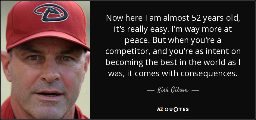 Now here I am almost 52 years old, it's really easy. I'm way more at peace. But when you're a competitor, and you're as intent on becoming the best in the world as I was, it comes with consequences. - Kirk Gibson