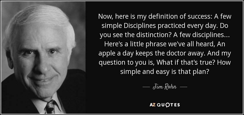Now, here is my definition of success: A few simple Disciplines practiced every day. Do you see the distinction? A few disciplines... Here's a little phrase we've all heard, An apple a day keeps the doctor away. And my question to you is, What if that's true? How simple and easy is that plan? - Jim Rohn