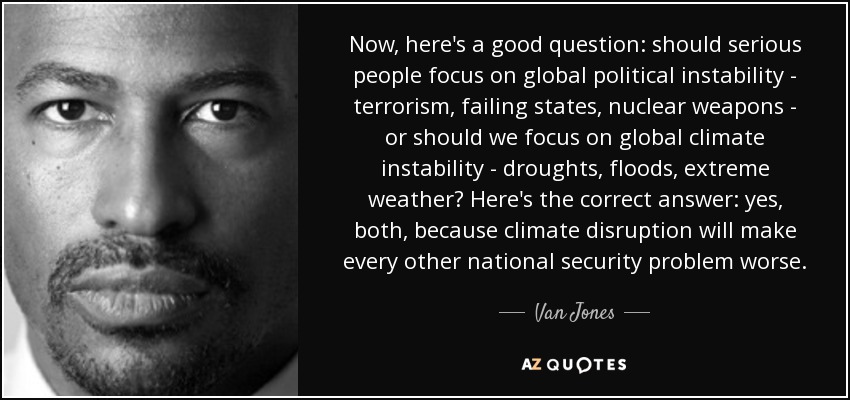 Now, here's a good question: should serious people focus on global political instability - terrorism, failing states, nuclear weapons - or should we focus on global climate instability - droughts, floods, extreme weather? Here's the correct answer: yes, both, because climate disruption will make every other national security problem worse. - Van Jones