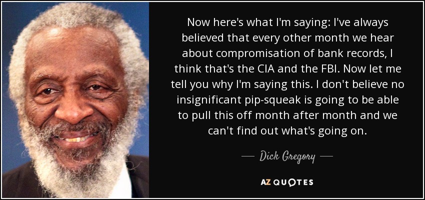 Now here's what I'm saying: I've always believed that every other month we hear about compromisation of bank records, I think that's the CIA and the FBI. Now let me tell you why I'm saying this. I don't believe no insignificant pip-squeak is going to be able to pull this off month after month and we can't find out what's going on. - Dick Gregory