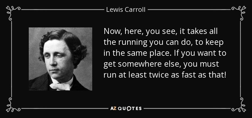 Now, here, you see, it takes all the running you can do, to keep in the same place. If you want to get somewhere else, you must run at least twice as fast as that! - Lewis Carroll