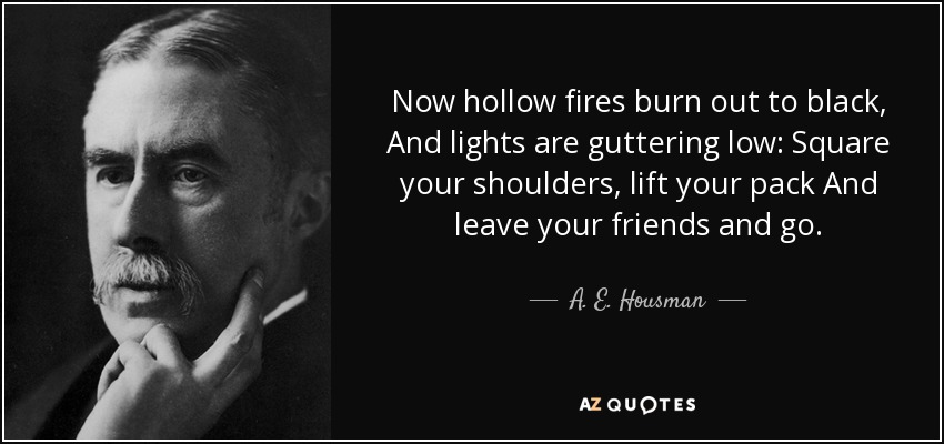 Now hollow fires burn out to black, And lights are guttering low: Square your shoulders, lift your pack And leave your friends and go. - A. E. Housman