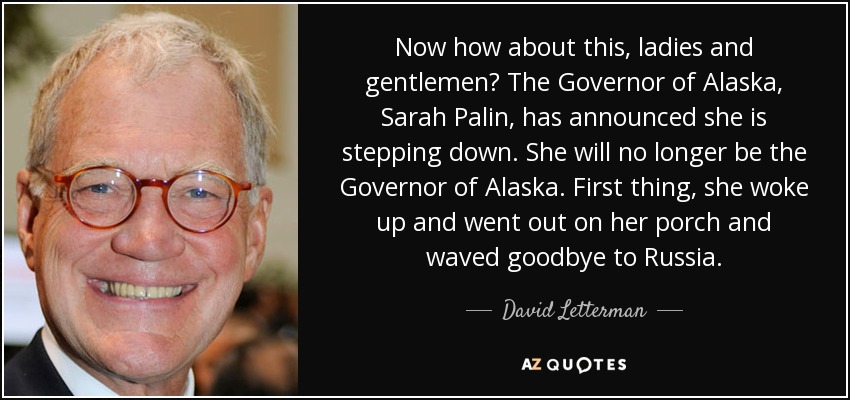 Now how about this, ladies and gentlemen? The Governor of Alaska, Sarah Palin, has announced she is stepping down. She will no longer be the Governor of Alaska. First thing, she woke up and went out on her porch and waved goodbye to Russia. - David Letterman