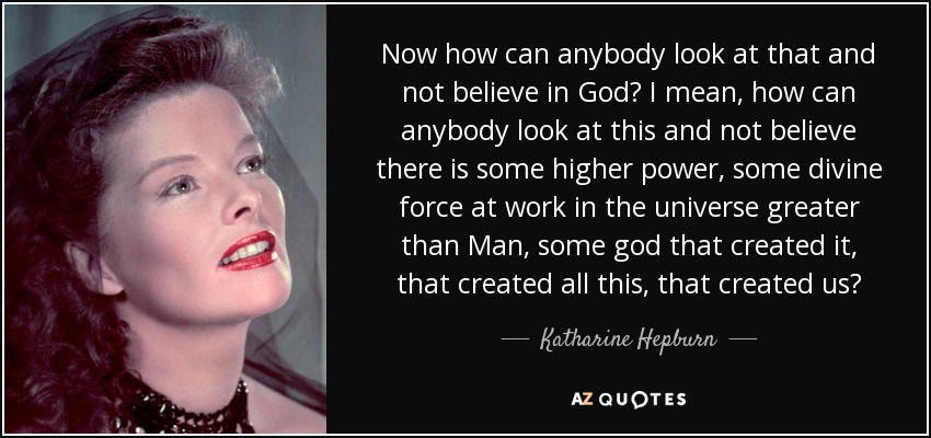 Now how can anybody look at that and not believe in God? I mean, how can anybody look at this and not believe there is some higher power, some divine force at work in the universe greater than Man, some god that created it, that created all this, that created us? - Katharine Hepburn